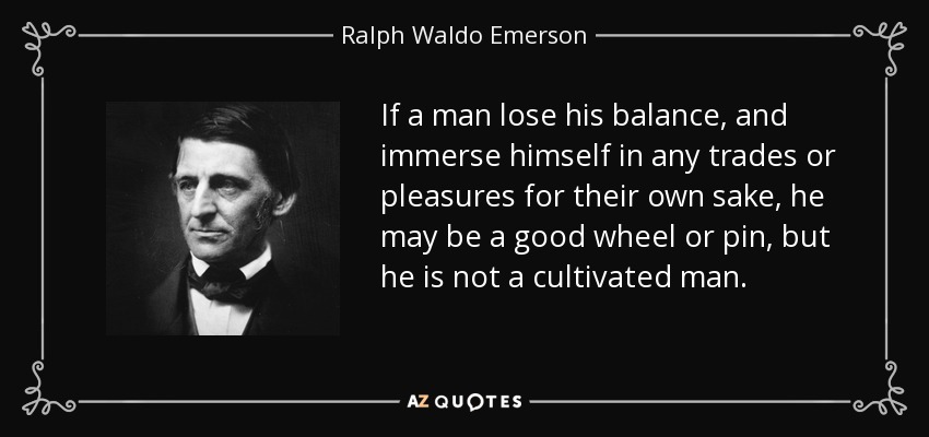 If a man lose his balance, and immerse himself in any trades or pleasures for their own sake, he may be a good wheel or pin, but he is not a cultivated man. - Ralph Waldo Emerson