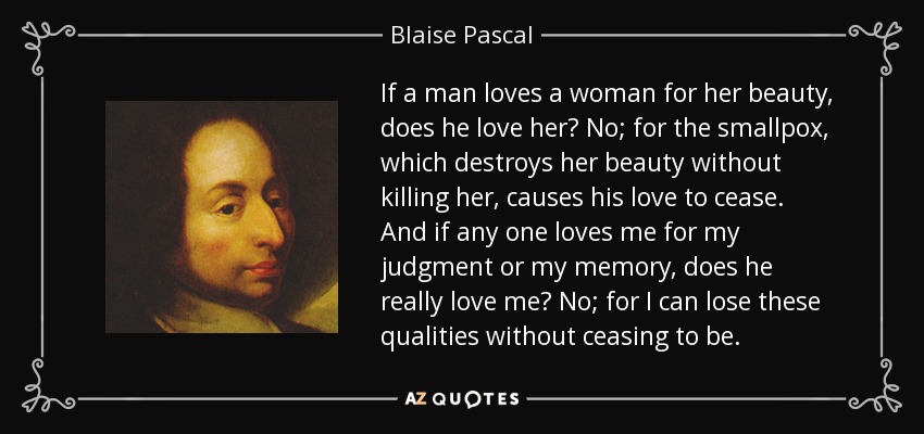 If a man loves a woman for her beauty, does he love her? No; for the smallpox, which destroys her beauty without killing her, causes his love to cease. And if any one loves me for my judgment or my memory, does he really love me? No; for I can lose these qualities without ceasing to be. - Blaise Pascal