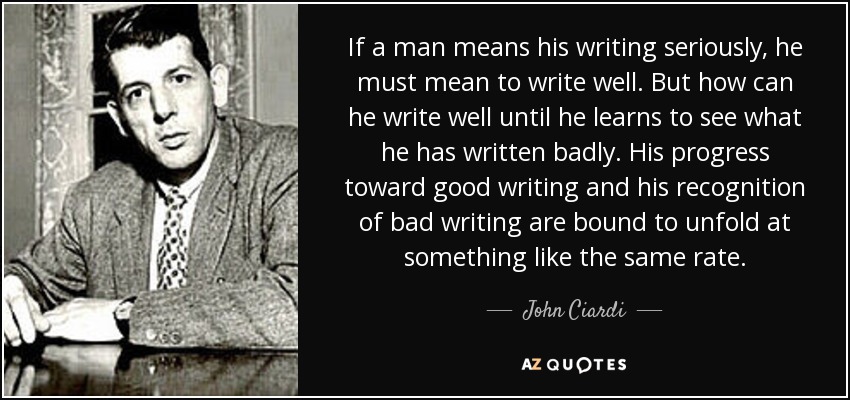 If a man means his writing seriously, he must mean to write well. But how can he write well until he learns to see what he has written badly. His progress toward good writing and his recognition of bad writing are bound to unfold at something like the same rate. - John Ciardi