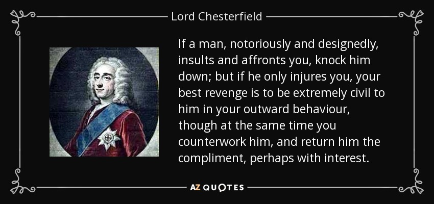 If a man, notoriously and designedly, insults and affronts you, knock him down; but if he only injures you, your best revenge is to be extremely civil to him in your outward behaviour, though at the same time you counterwork him, and return him the compliment, perhaps with interest. - Lord Chesterfield
