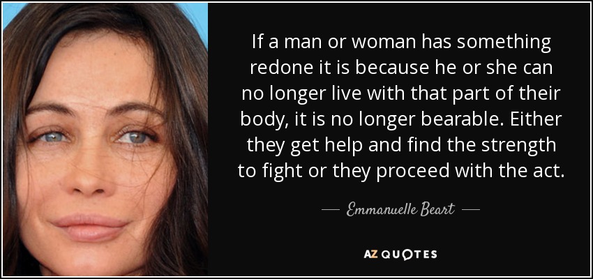 If a man or woman has something redone it is because he or she can no longer live with that part of their body, it is no longer bearable. Either they get help and find the strength to fight or they proceed with the act. - Emmanuelle Beart