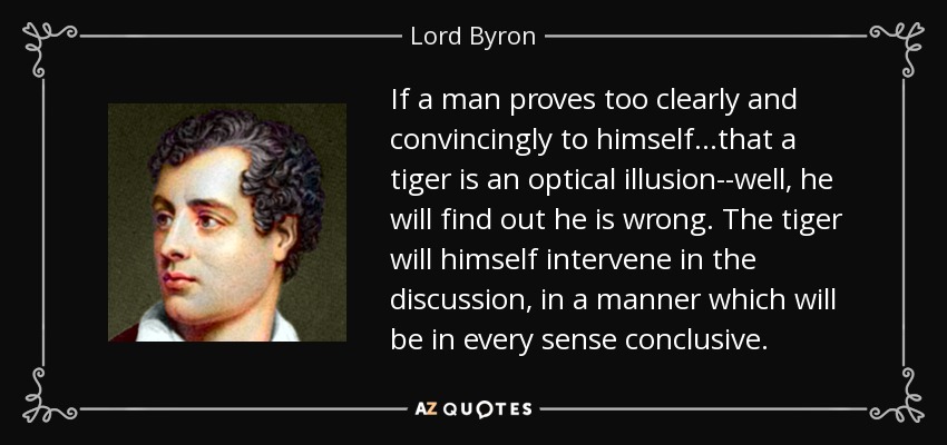 If a man proves too clearly and convincingly to himself...that a tiger is an optical illusion--well, he will find out he is wrong. The tiger will himself intervene in the discussion, in a manner which will be in every sense conclusive. - Lord Byron