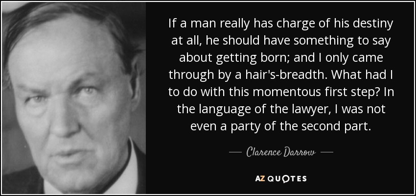 If a man really has charge of his destiny at all, he should have something to say about getting born; and I only came through by a hair's-breadth. What had I to do with this momentous first step? In the language of the lawyer, I was not even a party of the second part. - Clarence Darrow