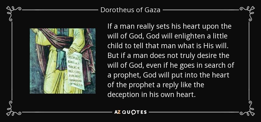If a man really sets his heart upon the will of God, God will enlighten a little child to tell that man what is His will. But if a man does not truly desire the will of God, even if he goes in search of a prophet, God will put into the heart of the prophet a reply like the deception in his own heart. - Dorotheus of Gaza
