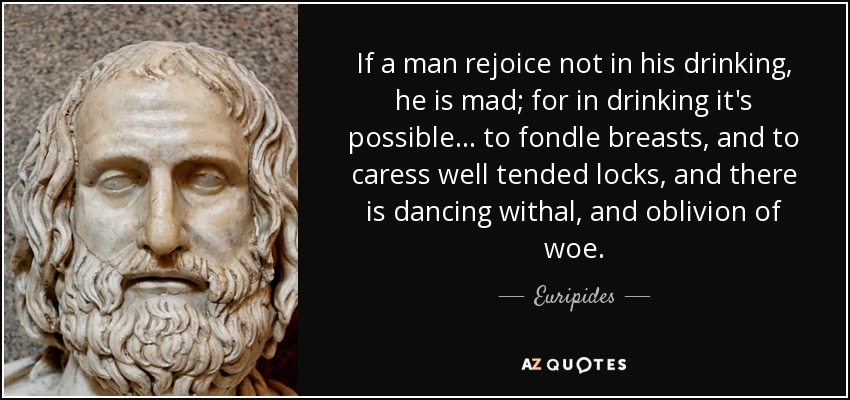 If a man rejoice not in his drinking, he is mad; for in drinking it's possible ... to fondle breasts, and to caress well tended locks, and there is dancing withal, and oblivion of woe. - Euripides
