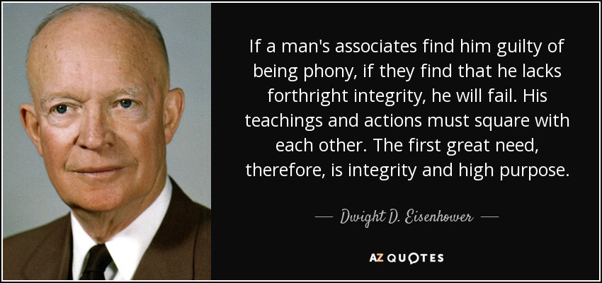 If a man's associates find him guilty of being phony, if they find that he lacks forthright integrity, he will fail. His teachings and actions must square with each other. The first great need, therefore, is integrity and high purpose. - Dwight D. Eisenhower