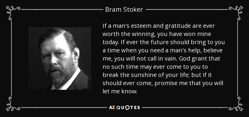 If a man's esteem and gratitude are ever worth the winning, you have won mine today. If ever the future should bring to you a time when you need a man's help, believe me, you will not call in vain. God grant that no such time may ever come to you to break the sunshine of your life; but if it should ever come, promise me that you will let me know. - Bram Stoker