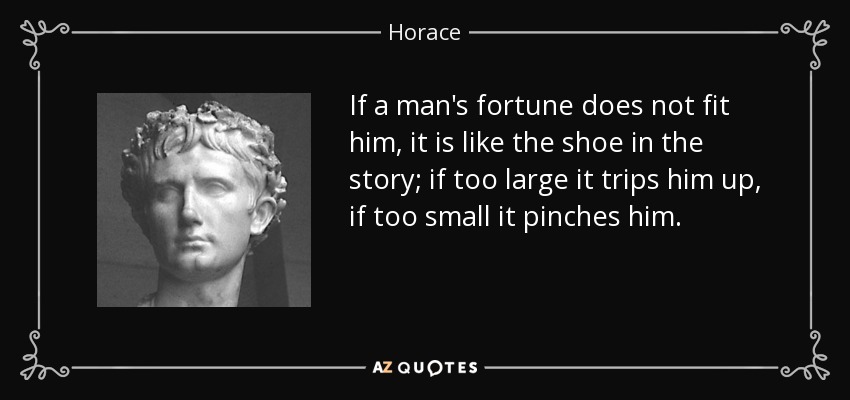 If a man's fortune does not fit him, it is like the shoe in the story; if too large it trips him up, if too small it pinches him. - Horace