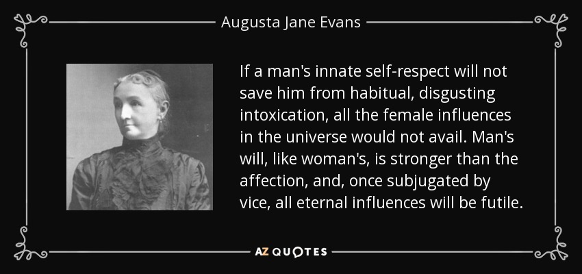 If a man's innate self-respect will not save him from habitual, disgusting intoxication, all the female influences in the universe would not avail. Man's will, like woman's, is stronger than the affection, and, once subjugated by vice, all eternal influences will be futile. - Augusta Jane Evans