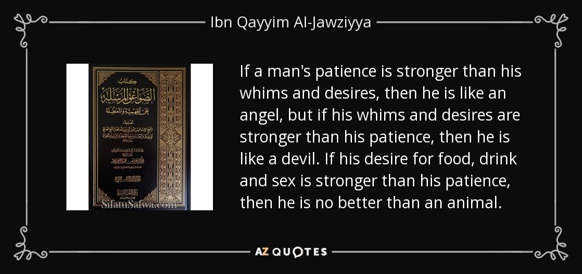 If a man's patience is stronger than his whims and desires, then he is like an angel, but if his whims and desires are stronger than his patience, then he is like a devil. If his desire for food, drink and sex is stronger than his patience, then he is no better than an animal. - Ibn Qayyim Al-Jawziyya