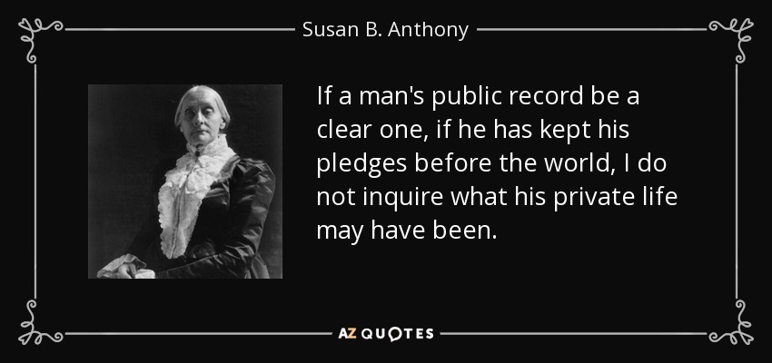 If a man's public record be a clear one, if he has kept his pledges before the world, I do not inquire what his private life may have been. - Susan B. Anthony