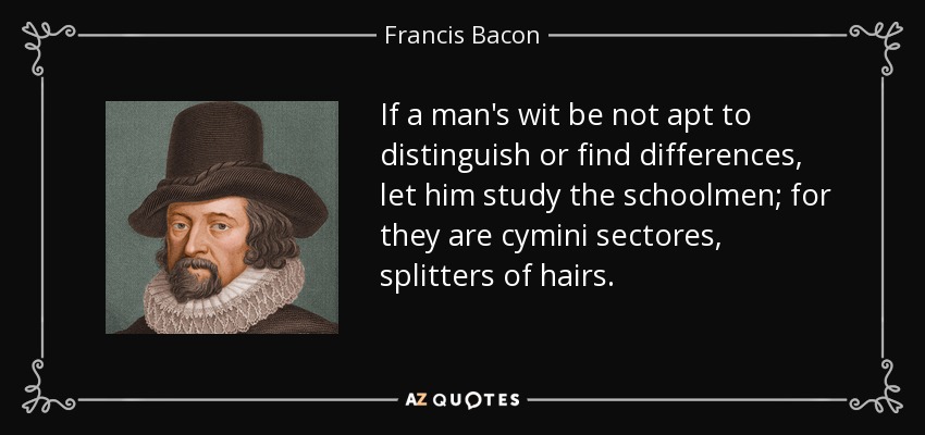 If a man's wit be not apt to distinguish or find differences, let him study the schoolmen; for they are cymini sectores, splitters of hairs. - Francis Bacon