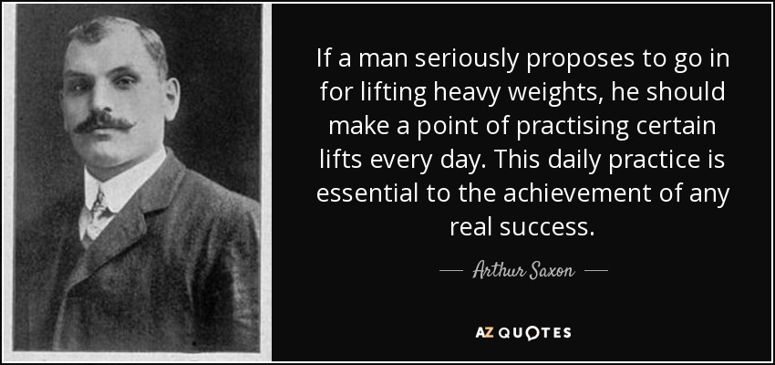 If a man seriously proposes to go in for lifting heavy weights, he should make a point of practising certain lifts every day. This daily practice is essential to the achievement of any real success. - Arthur Saxon