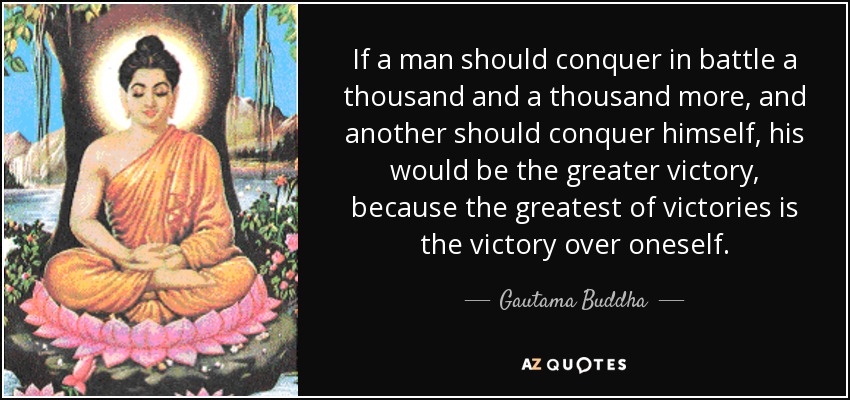 If a man should conquer in battle a thousand and a thousand more, and another should conquer himself, his would be the greater victory, because the greatest of victories is the victory over oneself. - Gautama Buddha