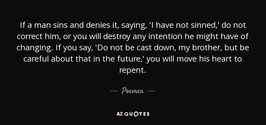If a man sins and denies it, saying, 'I have not sinned,' do not correct him, or you will destroy any intention he might have of changing. If you say, 'Do not be cast down, my brother, but be careful about that in the future,' you will move his heart to repent. - Poemen
