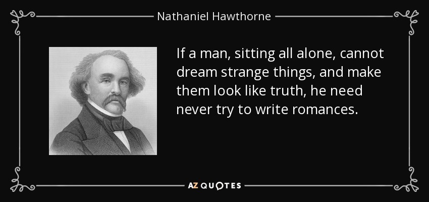 If a man, sitting all alone, cannot dream strange things, and make them look like truth, he need never try to write romances. - Nathaniel Hawthorne
