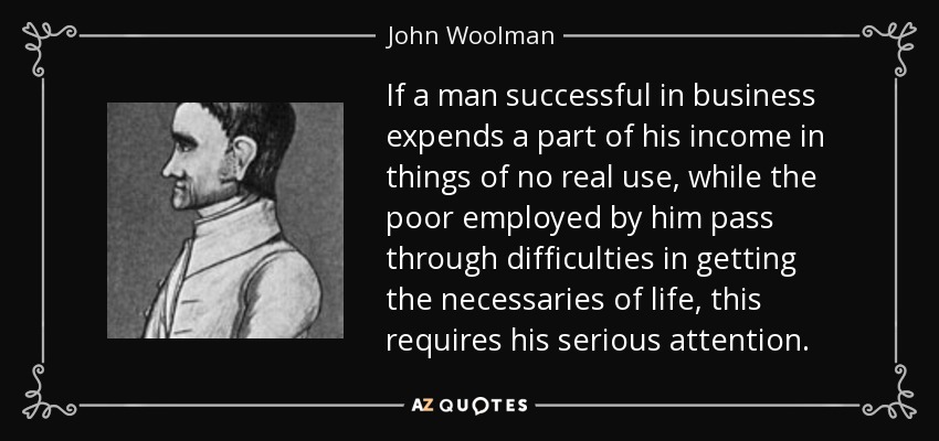If a man successful in business expends a part of his income in things of no real use, while the poor employed by him pass through difficulties in getting the necessaries of life, this requires his serious attention. - John Woolman