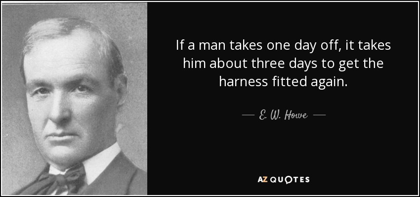 If a man takes one day off, it takes him about three days to get the harness fitted again. - E. W. Howe