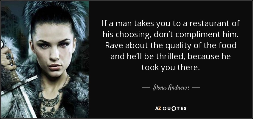 If a man takes you to a restaurant of his choosing, don’t compliment him. Rave about the quality of the food and he’ll be thrilled, because he took you there. - Ilona Andrews