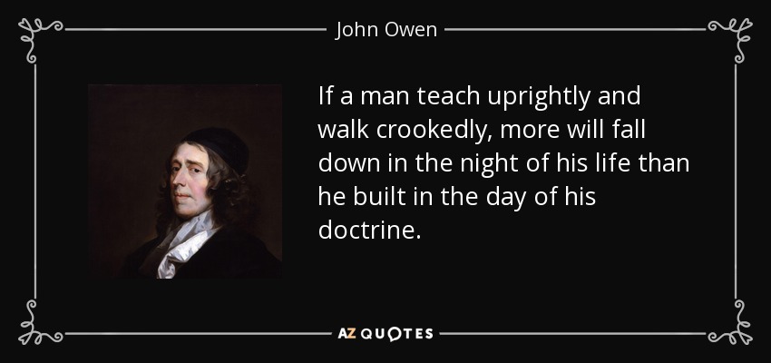 If a man teach uprightly and walk crookedly, more will fall down in the night of his life than he built in the day of his doctrine. - John Owen