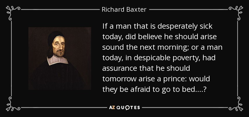 If a man that is desperately sick today, did believe he should arise sound the next morning; or a man today, in despicable poverty, had assurance that he should tomorrow arise a prince: would they be afraid to go to bed....? - Richard Baxter