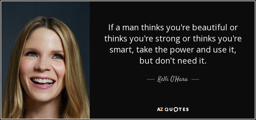 If a man thinks you're beautiful or thinks you're strong or thinks you're smart, take the power and use it, but don't need it. - Kelli O'Hara