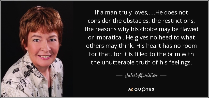 If a man truly loves,....He does not consider the obstacles, the restrictions, the reasons why his choice may be flawed or impratical. He gives no heed to what others may think. His heart has no room for that, for it is filled to the brim with the unutterable truth of his feelings. - Juliet Marillier