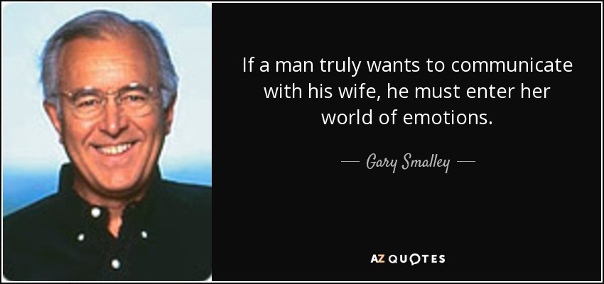 If a man truly wants to communicate with his wife, he must enter her world of emotions. - Gary Smalley