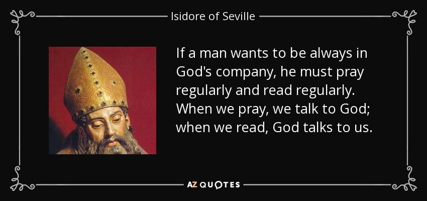 If a man wants to be always in God's company, he must pray regularly and read regularly. When we pray, we talk to God; when we read, God talks to us. - Isidore of Seville