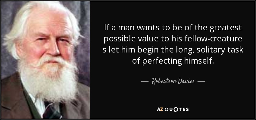 If a man wants to be of the greatest possible value to his fellow-creature s let him begin the long, solitary task of perfecting himself. - Robertson Davies