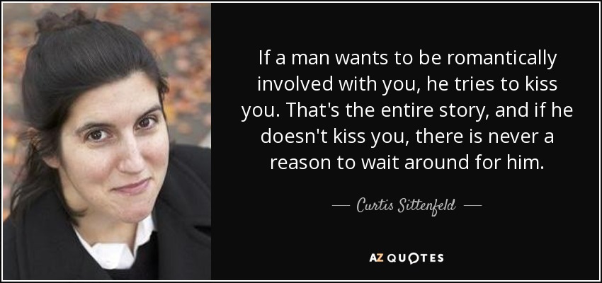 If a man wants to be romantically involved with you, he tries to kiss you. That's the entire story, and if he doesn't kiss you, there is never a reason to wait around for him. - Curtis Sittenfeld