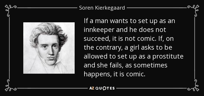 If a man wants to set up as an innkeeper and he does not succeed, it is not comic. If, on the contrary, a girl asks to be allowed to set up as a prostitute and she fails, as sometimes happens, it is comic. - Soren Kierkegaard