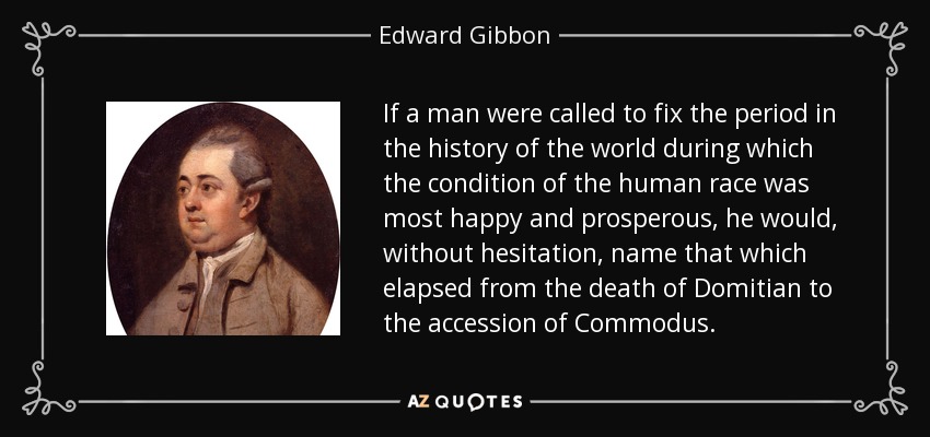 If a man were called to fix the period in the history of the world during which the condition of the human race was most happy and prosperous, he would, without hesitation, name that which elapsed from the death of Domitian to the accession of Commodus. - Edward Gibbon
