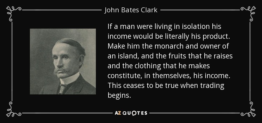 If a man were living in isolation his income would be literally his product. Make him the monarch and owner of an island, and the fruits that he raises and the clothing that he makes constitute, in themselves, his income. This ceases to be true when trading begins. - John Bates Clark