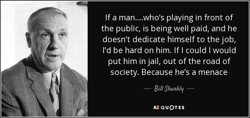 If a man….who’s playing in front of the public, is being well paid, and he doesn’t dedicate himself to the job, I’d be hard on him. If I could I would put him in jail, out of the road of society. Because he’s a menace - Bill Shankly
