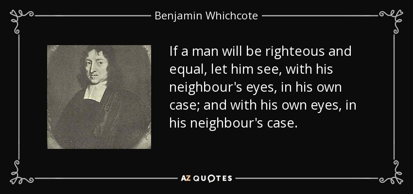 If a man will be righteous and equal, let him see, with his neighbour's eyes, in his own case; and with his own eyes, in his neighbour's case. - Benjamin Whichcote