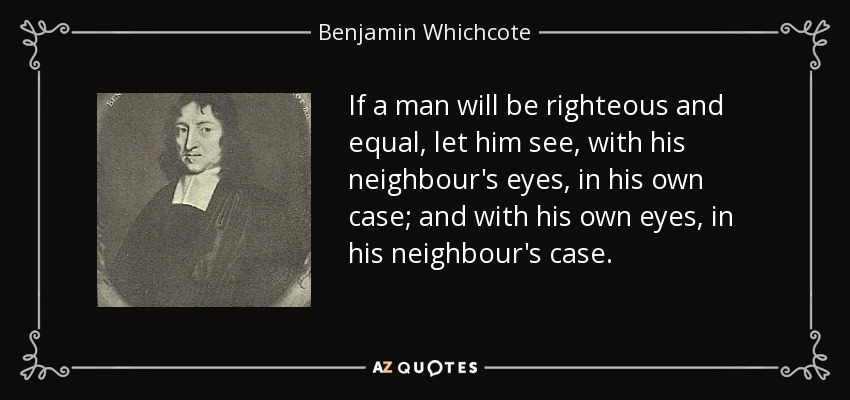 If a man will be righteous and equal, let him see, with his neighbour's eyes, in his own case; and with his own eyes, in his neighbour's case. - Benjamin Whichcote