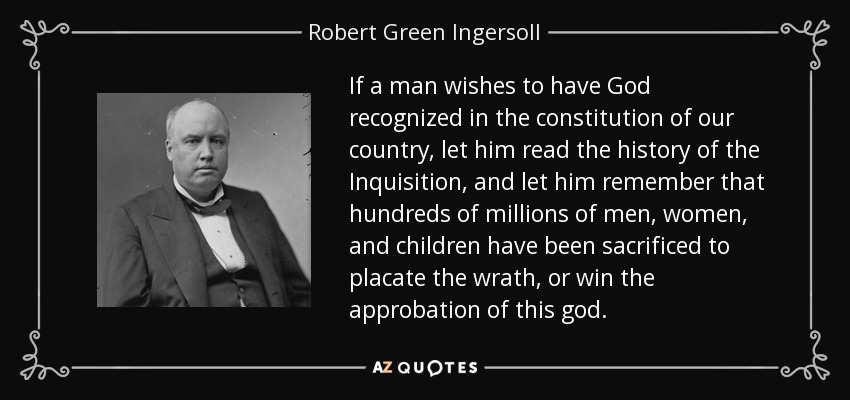 If a man wishes to have God recognized in the constitution of our country, let him read the history of the Inquisition, and let him remember that hundreds of millions of men, women, and children have been sacrificed to placate the wrath, or win the approbation of this god. - Robert Green Ingersoll