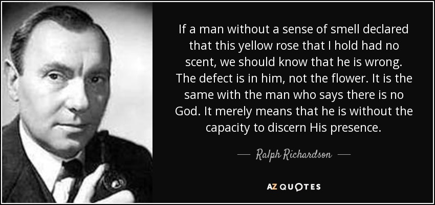 If a man without a sense of smell declared that this yellow rose that I hold had no scent, we should know that he is wrong. The defect is in him, not the flower. It is the same with the man who says there is no God. It merely means that he is without the capacity to discern His presence. - Ralph Richardson