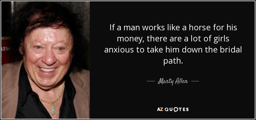 If a man works like a horse for his money, there are a lot of girls anxious to take him down the bridal path. - Marty Allen