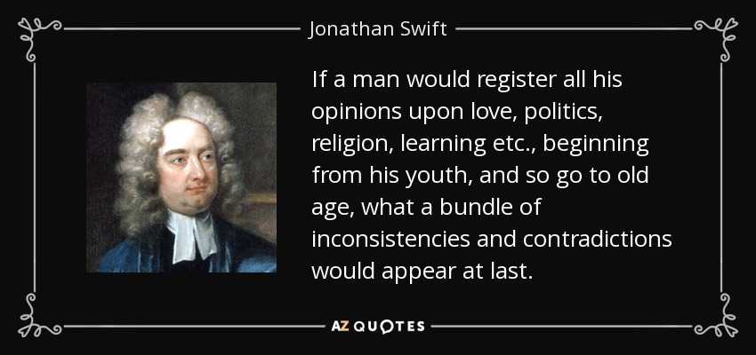 If a man would register all his opinions upon love, politics, religion, learning etc., beginning from his youth, and so go to old age, what a bundle of inconsistencies and contradictions would appear at last. - Jonathan Swift