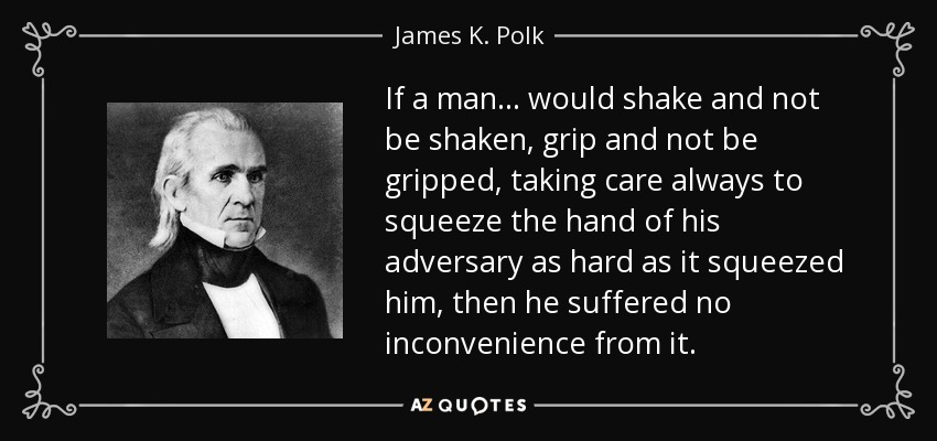 If a man . . . would shake and not be shaken, grip and not be gripped, taking care always to squeeze the hand of his adversary as hard as it squeezed him, then he suffered no inconvenience from it. - James K. Polk