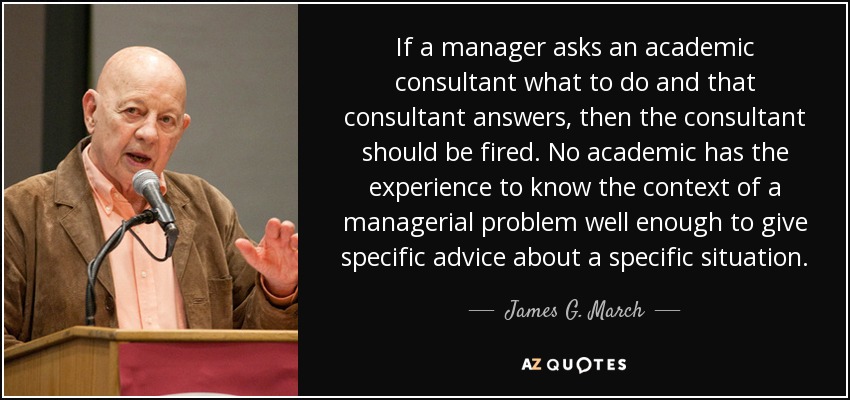 If a manager asks an academic consultant what to do and that consultant answers, then the consultant should be fired. No academic has the experience to know the context of a managerial problem well enough to give specific advice about a specific situation. - James G. March