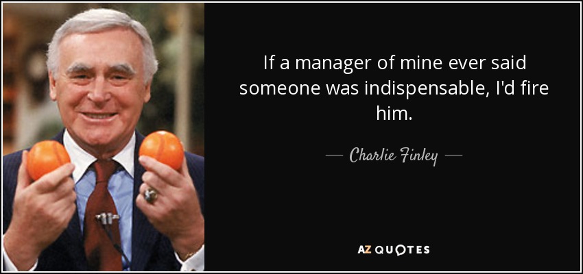 If a manager of mine ever said someone was indispensable, I'd fire him. - Charlie Finley