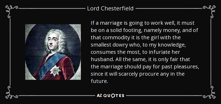 If a marriage is going to work well, it must be on a solid footing, namely money, and of that commodity it is the girl with the smallest dowry who, to my knowledge, consumes the most, to infuriate her husband. All the same, it is only fair that the marriage should pay for past pleasures, since it will scarcely procure any in the future. - Lord Chesterfield