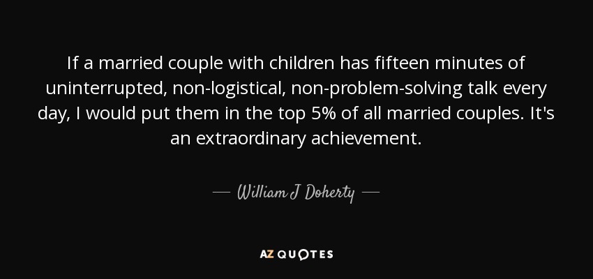 If a married couple with children has fifteen minutes of uninterrupted, non-logistical, non-problem-solving talk every day, I would put them in the top 5% of all married couples. It's an extraordinary achievement. - William J Doherty
