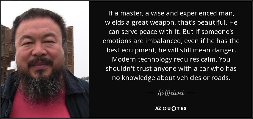 If a master, a wise and experienced man, wields a great weapon, that's beautiful. He can serve peace with it. But if someone's emotions are imbalanced, even if he has the best equipment, he will still mean danger. Modern technology requires calm. You shouldn't trust anyone with a car who has no knowledge about vehicles or roads. - Ai Weiwei