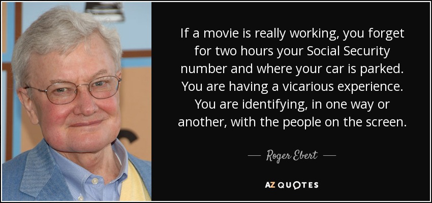 If a movie is really working, you forget for two hours your Social Security number and where your car is parked. You are having a vicarious experience. You are identifying, in one way or another, with the people on the screen. - Roger Ebert