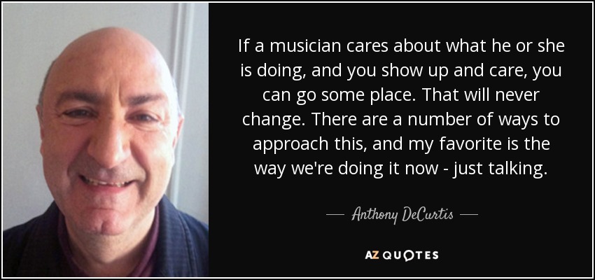 If a musician cares about what he or she is doing, and you show up and care, you can go some place. That will never change. There are a number of ways to approach this, and my favorite is the way we're doing it now - just talking. - Anthony DeCurtis