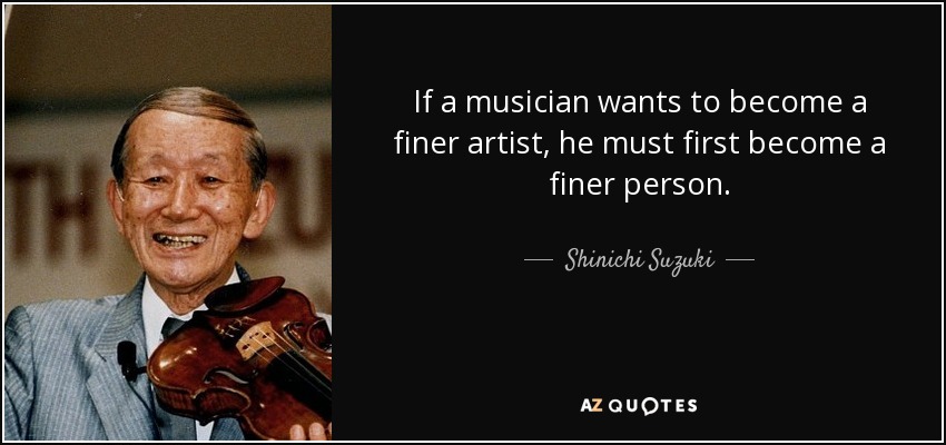 If a musician wants to become a finer artist, he must first become a finer person. - Shinichi Suzuki